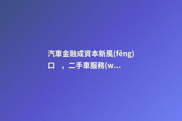 汽車金融成資本新風(fēng)口，二手車服務(wù)崛起！